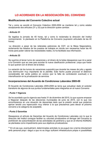 LO ACORDADO EN LA NEGOCIACIÓN DEL CONVENIO
Modificaciones del Convenio Colectivo actual

Tal y como se acordó el Convenio Colectivo 2000-2004 se mantiene tal y como estaba
exceptuando dos artículos (31 y 33) que la dirección quiere cambiar.

- Artículo 31

Se legaliza la jornada de 40 horas, tal y como lo reclamaba la dirección del Institut
contraviniendo lo planteado en la Plataforma de Convenio (supresión articulado de las 40
horas)

 La dirección a pesar de las reiteradas peticiones de CGT, en la Mesa Negociadora,
reclamando los listados de los puestos de trabajos en donde son necesarios hacer las 40
horas para poder valorar las necesidades reales, no ha facilitado esa información. 

- Artículo 33

Se suprime el tercer turno de vacaciones y el dinero de la bolsa desaparece que irá a parar
a la Comisión que se cree para acordar la nueva clasificación profesional. (vaya que harán
lo que quieran con el dinero de la bolsa)

La variación de los turnos de vacaciones supondrá que durante los meses de julio y agosto
una disminución muy importante de la plantilla. Este hecho puede provocar el deterioro
considerable del verde público en verano (por la falta de contratación eventual) o la
intensificación en la privatización de servicios

Incorporaciones del Acuerdo de Condiciones Laborales 2005-09

El Acuerdo de Condiciones Laborales 2005-2009 se tenía que actualizar dado el carácter
transitorio de algunos de sus puntos fundamentales para integrarlos en el nuevo Convenio

- Punto 1 Vigencia

Se ha acordado que la vigencia sea hasta 31 de diciembre del 2015, lo que supone empezar
a Negociar después de las elecciones municipales de junio de 2015, con lo que nos
encontraremos en una situación de desventaja dado que la presión social que podamos
ejercer tendrá una repercusión muy inferior a la que precisemos para elevar el próximo
convenio a la categoría de aceptable.

- Punto 2 Garantías

Desaparece el artículo de Garantías del Acuerdo de Condiciones Laborales con lo que la
dirección del Institut consigue facilitar su voluntad privatizadora al derogar del Convenio la
prohibición de subcontratación de las actividades de jardinería y que en el informe KONSAC
se planteaba como impedimento para sus objetivos privatizadores

“ En el cas que, eventualment, determinades activitats no es puguin dur a terme directament
amb personal propi i degut a que no es tingui suficient infraestructura pròpia ni possibilitats
 