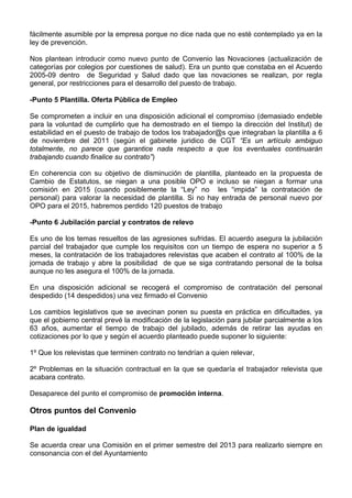 fácilmente asumible por la empresa porque no dice nada que no esté contemplado ya en la
ley de prevención.

Nos plantean introducir como nuevo punto de Convenio las Novaciones (actualización de
categorías por colegios por cuestiones de salud). Era un punto que constaba en el Acuerdo
2005-09 dentro de Seguridad y Salud dado que las novaciones se realizan, por regla
general, por restricciones para el desarrollo del puesto de trabajo.

-Punto 5 Plantilla. Oferta Pública de Empleo
 
Se comprometen a incluir en una disposición adicional el compromiso (demasiado endeble
para la voluntad de cumplirlo que ha demostrado en el tiempo la dirección del Institut) de
estabilidad en el puesto de trabajo de todos los trabajador@s que integraban la plantilla a 6
de noviembre del 2011 (según el gabinete juridico de CGT “Es un artículo ambiguo
totalmente, no parece que garantice nada respecto a que los eventuales continuarán
trabajando cuando finalice su contrato”)

En coherencia con su objetivo de disminución de plantilla, planteado en la propuesta de
Cambio de Estatutos, se niegan a una posible OPO e incluso se niegan a formar una
comisión en 2015 (cuando posiblemente la “Ley” no les “impida” la contratación de
personal) para valorar la necesidad de plantilla. Si no hay entrada de personal nuevo por
OPO para el 2015, habremos perdido 120 puestos de trabajo

-Punto 6 Jubilación parcial y contratos de relevo

Es uno de los temas resueltos de las agresiones sufridas. El acuerdo asegura la jubilación
parcial del trabajador que cumple los requisitos con un tiempo de espera no superior a 5
meses, la contratación de los trabajadores relevistas que acaben el contrato al 100% de la
jornada de trabajo y abre la posibilidad de que se siga contratando personal de la bolsa
aunque no les asegura el 100% de la jornada.

En una disposición adicional se recogerá el compromiso de contratación del personal
despedido (14 despedidos) una vez firmado el Convenio

Los cambios legislativos que se avecinan ponen su puesta en práctica en dificultades, ya
que el gobierno central prevé la modificación de la legislación para jubilar parcialmente a los
63 años, aumentar el tiempo de trabajo del jubilado, además de retirar las ayudas en
cotizaciones por lo que y según el acuerdo planteado puede suponer lo siguiente:

1º Que los relevistas que terminen contrato no tendrían a quien relevar,

2º Problemas en la situación contractual en la que se quedaría el trabajador relevista que
acabara contrato.

Desaparece del punto el compromiso de promoción interna.

Otros puntos del Convenio

Plan de igualdad

Se acuerda crear una Comisión en el primer semestre del 2013 para realizarlo siempre en
consonancia con el del Ayuntamiento
 