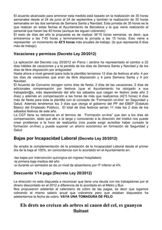 El acuerdo alcanzado para aminorar esta medida está basado en la realización de 35 horas
semanales desde el 24 de junio al 24 de septiembre y también la realización de 35 horas
semanales en las dos semanas de Semana Santa y Navidad. Esta jornada de 35 horas es la
que realizan en estas fechas el Ayuntamiento de Barcelona y la que viene realizando el
personal que hacen las 40 horas (aunque las siguen cobrando)
El resto de días del año la propuesta es de realizar 36’15 horas semanas, es decir, que
entraremos a las 7’45 horas y terminaremos la jornada a las 15 horas. Esto viene a
representar un incremento de 42’5 horas más anuales de trabajo. (lo que representa 6 días
más de trabajo)

Vacaciones y permisos (Decreto Ley 20/2012)

La aplicación del Decreto Ley 20/2012 en Parcs i Jardins ha representado el cambio a 22
días hábiles de vacaciones y a la perdida de los días de Semana Santa y Navidad y de los
días de libre disposición por antigüedad
Hasta ahora a nivel general (para toda la plantilla) teníamos 12 días de festivos al año: 4 por
los días de vacaciones que eran de libre disposición y 4 para Semana Santa y 4 por
Navidad.
El Acuerdo de Convenio recogen como días de fiesta; 2 días de las vacaciones, 2 días de
adicionales compensación por festivos (que el Ayuntamiento ha otorgado a sus
trabajador@s, más dependiendo del año los sábados que caigan en festivo (este año 2
días) y además en compensación a las horas de más que realizamos (42’5 horas) 4 días
más de fiesta para toda la plantilla con el concepto de “Formación on-line” en Seguridad y
Salud. Además tendremos los 3 días que otorga el gobierno del PP del EBEP (Estatuto
Básico del Empleado Público), El total de días festivos serían 11 más los 2 días de los
sábados festivos de este año.
La CGT tiene su reticencia en el término de “Formación on-line” que dan a los días de
compensación, dado que ello a la larga y conociendo a la dirección del Institut nos puede
crear problemas a la hora de realizarlos (nos puede exigir acreditar haber cursado la
formación on-line) y puede suponer un ahorro económico en formación de Seguridad y
Salud

Bajas por Incapacidad Laboral (Decreto Ley 20/2012)
Se amplia la complementación de la prestación de la Incapacidad Laboral desde el primer
día de la baja al 100%, en concordancia con lo acordado en el Ayuntamiento en:

-las bajas por intervención quirúrgica sin ingreso hospitalario
-la primera baja medica del año
-si durante un semestre se da un nivel de absentismo por IT inferior al 4%

Descuento 1/14 paga (Decreto Ley 20/2012)

La dirección no esta dispuesta a reconocer que tiene una deuda con los trabajadores por el
dinero descontado en el 2012 a diferencia de lo acordado en el Metro y Bus
Nos propusieron adelantar el calendario de cobro de las pagas, es decir que sigamos
cobrando el mismo salario anual que cobramos pero que estaban dispuestos ha
adelantarnos la fecha de cobro. VAYA UNA TOMADURA DE PELO

    Els drets no creixen als arbres ni cauen del cel, es guanyen
                               lluitant
 