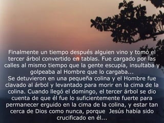 Finalmente un tiempo después alguien vino y tomó el
  tercer árbol convertido en tablas. Fue cargado por las
calles al mismo tiempo que la gente escupía, insultaba y
           golpeaba al Hombre que lo cargaba...
  Se detuvieron en una pequeña colina y el Hombre fue
clavado al árbol y levantado para morir en la cima de la
  colina. Cuando llegó el domingo, el tercer árbol se dio
   cuenta de que él fue lo suficientemente fuerte para
 permanecer erguido en la cima de la colina, y estar tan
   cerca de Dios como nunca, porque Jesús había sido
                    crucificado en él...
 
