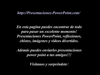 http://Presentaciones-PowerPoint.com/


En esta pagina puedes encontrar de todo
  para pasar un excelente momento!
Presentaciones PowerPoint, reflexiones,
 chistes, imágenes y videos divertidos.

Además puedes enviarles presentaciones
    power point a tus amigos!!!

       Visítanos y sorpréndete!
 
