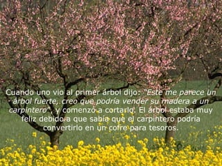 Cuando uno vio al primer árbol dijo: “Este me parece un
  árbol fuerte, creo que podría vender su madera a un
 carpintero”, y comenzó a cortarlo. El árbol estaba muy
    feliz debido a que sabía que el carpintero podría
           convertirlo en un cofre para tesoros.
 