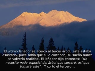 El último leñador se acercó al tercer árbol; este estaba
asustado, pues sabía que si lo cortaban, su sueño nunca
    se volvería realidad. El leñador dijo entonces: “No
  necesito nada especial del árbol que cortaré, así que
            tomaré este”. Y cortó el tercero...
 