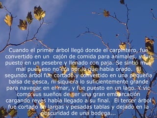 Cuando el primer árbol llegó donde el carpintero, fue
convertido en un cajón de comida para animales, y fue
puesto en un pesebre y llenado con paja. Se sintió muy
     mal pues eso no era por lo que había orado. El
segundo árbol fue cortado y convertido en una pequeña
  balsa de pesca, ni siquiera lo suficientemente grande
 para navegar en el mar, y fue puesto en un lago. Y vio
     como sus sueños de ser una gran embarcación
cargando reyes había llegado a su final. El tercer árbol
  fue cortado en largas y pesadas tablas y dejado en la
              obscuridad de una bodega...
 