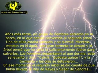 Años más tarde, un grupo de hombres entraron en la
barca, en la que habían convertido al segundo árbol.
Uno de ellos estaba cansado y se durmió. Mientras
estaban en el agua, una gran tormeta se desató y el
árbol pensó que no sería lo suficientemente fuerte para
salvarlos. Los hombres despertaron al que dormía, este
se levantó y dijo: “Calma ! Quédate quieto !”, y la
tormenta y las olas se detuvieron...
En ese momento el segundo árbol se dio cuenta de que
había llevado al Rey de Reyes y Señor de Señores...
 