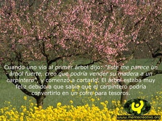 Cuando uno vio al primer árbol dijo: “Este me parece un
árbol fuerte, creo que podría vender su madera a un
carpintero”, y comenzó a cortarlo. El árbol estaba muy
feliz debido a que sabía que el carpintero podría
convertirlo en un cofre para tesoros.
 