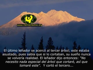 El último leñador se acercó al tercer árbol; este estaba
asustado, pues sabía que si lo cortaban, su sueño nunca
se volvería realidad. El leñador dijo entonces: “No
necesito nada especial del árbol que cortaré, así que
tomaré este”. Y cortó el tercero...
 