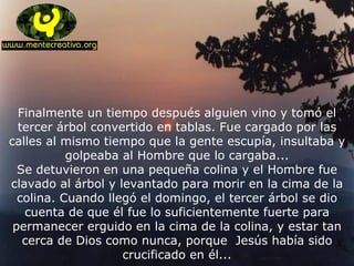 Finalmente un tiempo después alguien vino y tomó el tercer árbol convertido en tablas. Fue cargado por las calles al mismo tiempo que la gente escupía, insultaba y golpeaba al Hombre que lo cargaba... Se detuvieron en una pequeña colina y el Hombre fue clavado al árbol y levantado para morir en la cima de la colina. Cuando llegó el domingo, el tercer árbol se dio cuenta de que él fue lo suficientemente fuerte para permanecer erguido en la cima de la colina, y estar tan cerca de Dios como nunca, porque  Jesús había sido crucificado en él... 