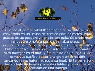 Cuando el primer árbol llegó donde el carpintero, fue convertido en un  cajón de comida para animales, y fue puesto en un pesebre y llenado con paja. Se sintió muy mal pues eso no era por lo que había orado.  El segundo árbol fue cortado y convertido en una pequeña balsa de pesca, ni siquiera lo suficientemente grande para navegar en el mar, y fue puesto en un lago. Y vio como sus sueños de ser una gran embarcación cargando reyes había llegado a su final.  El tercer árbol fue cortado en largas y pesadas tablas y dejado en la obscuridad de una bodega... 