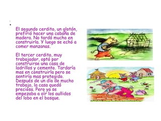 El segundo cerdito, un glotón, prefirió hacer una cabaña de madera. No tardó mucho en construirla. Y luego se echó a comer manzanas.  El tercer cerdito, muy trabajador, optó por construirse una casa de ladrillos y cemento. Tardaría mas en construirla pero se sentiría mas protegido. Después de un día de mucho trabajo, la casa quedó preciosa. Pero ya se empezaba a oír los aullidos del lobo en el bosque.  
