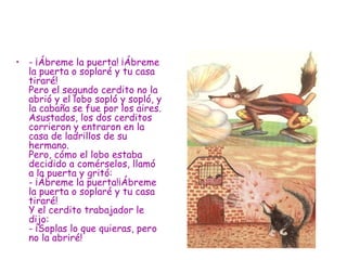 -   ¡Ábreme la puerta! ¡Ábreme la puerta o soplaré y tu casa tiraré! Pero el segundo cerdito no la abrió y el lobo sopló y sopló, y la cabaña se fue por los aires. Asustados, los dos cerditos corrieron y entraron en la casa de ladrillos de su hermano.  Pero, cómo el lobo estaba decidido a comérselos, llamó a la puerta y gritó: - ¡Ábreme la puerta!¡Ábreme la puerta o soplaré y tu casa tiraré! Y el cerdito trabajador le dijo: - ¡Soplas lo que quieras, pero no la abriré! 