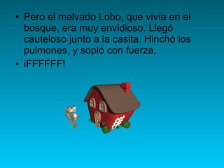 Pero el malvado Lobo, que vivía en el bosque, era muy envidioso. Llegó cauteloso junto a la casita. Hinchó los pulmones, y sopló con fuerza, iFFFFFF! 