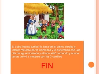El Lobo intento tumbar la casa del el ultimo cerdito y
intento meterse por la chimenea y le esperaban con una
olla de agua hirviendo y el lobo salió corriendo y nunca
jamás volvió a meterse con los 3 cerditos
FIN
