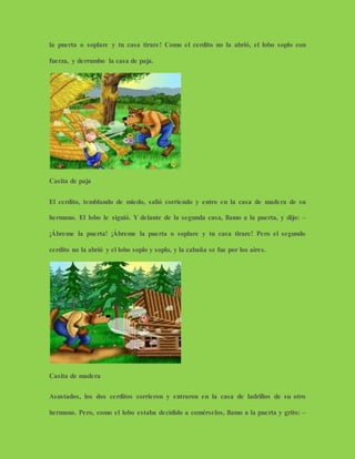 la puerta o soplare y tu casa tirare! Como el cerdito no la abrió, el lobo soplo con
fuerza, y derrumbo la casa de paja.
Casita de paja
El cerdito, temblando de miedo, salió corriendo y entro en la casa de madera de su
hermano. El lobo le siguió. Y delante de la segunda casa, llamo a la puerta, y dijo: –
¡Ábreme la puerta! ¡Ábreme la puerta o soplare y tu casa tirare! Pero el segundo
cerdito no la abrió y el lobo soplo y soplo, y la cabaña se fue por los aires.
Casita de madera
Asustados, los dos cerditos corrieron y entraron en la casa de ladrillos de su otro
hermano. Pero, como el lobo estaba decidido a comérselos, llamo a la puerta y grito: –
 