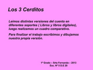 Los 3 Cerditos
1º Grado – Srta Fernanda – 2013
Esc. Nº 5 D.E 20
Leímos distintas versiones del cuento en
diferentes soport...
