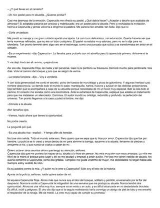 – ¿Y qué llevas en el canasto?
–Un rico pastel para mi abuelita. ¿Quieres probar?
Casi me desmayo de la emoción. Caperucita me ofrecía su pastel. ¿Qué debía hacer? ¿Aceptar o decirle que acababa de
almorzar? Si aceptaba pasaría por ansioso y maleducado: era un pastel para la abuela. Pero si rechazaba la invitación,
heriría a Caperucita y jamás volvería a dirigirme la palabra. Me parecía tan amable, tan bella. Dije que sí.
–Corta un pedazo.
Me prestó su navaja y con gran cuidado aparté una tajada. La comí con delicadeza, con educación. Quería hacerle ver que
tenía maneras refinadas, que no era un lobo cualquiera. El pastel no estaba muy sabroso, pero no se lo dije para no
ofenderla. Tan pronto terminé sentí algo raro en el estómago, como una punzada que subía y se transformaba en ardor en el
corazón.
–Es un experimento –dijo Caperucita–. Lo llevaba para probarlo con mi abuelita pero tú apareciste primero. Avísame si te
mueres.
Y me dejó tirado en el camino, quejándome.
Así era ella, Caperucita Roja, tan bella y tan perversa. Casi no le perdono su travesura. Demoré mucho para perdonarla: tres
días. Volví al camino del bosque y juro que se alegró de verme.
–La receta funciona –dijo–. Voy a venderla.
Y con toda generosidad me contó el secreto: polvo de huesos de murciélago y picos de golondrina. Y algunas hierbas cuyo
nombre desconocía. Lo demás todo el mundo lo sabe: mantequilla, harina, huevos y azúcar en las debidas proporciones.
Dijo también que la acompañara a casa de su abuelita porque necesitaba de mí un favor muy especial. Batí la cola todo el
camino. El corazón me sonaba como una locomotora. Ante la extrañeza de Caperucita, expliqué que estaba en tratamiento
para que me instalaran un silenciador. Corrimos. El sudor inundó su ombligo, redondito y profundo, la perfección del
universo. Tan pronto llegamos a la casa y pulsó el timbre, me dijo:
–Cómete a la abuela.
Abrí tamaños ojos.
–Vamos, hazlo ahora que tienes la oportunidad.
No podía creerlo.
Le pregunté por qué.
–Es una abuela rica –explicó–. Y tengo afán de heredar.
No tuve otra salida. Todo el mundo sabe eso. Pero quiero que se sepa que lo hice por amor. Caperucita dijo que fue por
hambre. La policía se lo creyó y anda detrás de mí para abrirme la barriga, sacarme a la abuela, llenarme de piedras y
arrojarme al río, y que nunca se vuelva a saber de mí.
Quiero aclarar otros asuntos ahora que tengo su atención, señores.
Caperucita dijo que me pusiera las ropas de su abuela y lo hice sin pensar. No veía muy bien con esos anteojos. La niña me
llevó de la mano al bosque para jugar y allí se me escapó y empezó a pedir auxilio. Por eso me vieron vestido de abuela. No
quería comerme a Caperucita, como ella gritaba. Tampoco me gusta vestirme de mujer, mis debilidades no llegan hasta allá.
Siempre estoy vestido de lobo.
Es su palabra contra la mía. ¿Y quién no le cree a Caperucita? Sólo soy el lobo de la historia.
Aparte de la policía, señores, nadie quiere saber de mí.
Ni siquiera Caperucita Roja. Ahora más que nunca soy el lobo del bosque, solitario y perdido, envenenado por la flor del
desprecio. Nunca le conté a Caperucita la indigestión de una semana que me produjo su abuela. Nunca tendré otra
oportunidad. Ahora es una niña muy rica, siempre va en moto o en auto, y es difícil alcanzarla en mi destartalada bicicleta.
Es difícil, inútil y peligroso. El otro día dijo que si la seguía molestando haría conmigo un abrigo de piel de lobo y me enseñó
el resplandor de la navaja. Me da miedo. La creo muy capaz de cumplir su promesa.”
 