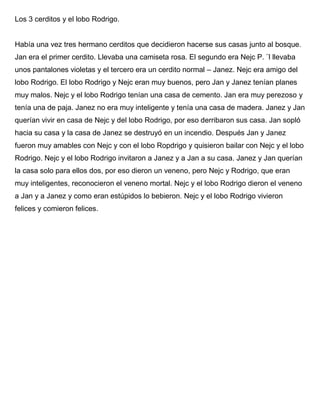 Los 3 cerditos y el lobo Rodrigo.
Había una vez tres hermano cerditos que decidieron hacerse sus casas junto al bosque.
Jan era el primer cerdito. Llevaba una camiseta rosa. El segundo era Nejc P. ¨l llevaba
unos pantalones violetas y el tercero era un cerdito normal – Janez. Nejc era amigo del
lobo Rodrigo. El lobo Rodrigo y Nejc eran muy buenos, pero Jan y Janez tenían planes
muy malos. Nejc y el lobo Rodrigo tenían una casa de cemento. Jan era muy perezoso y
tenía una de paja. Janez no era muy inteligente y tenía una casa de madera. Janez y Jan
querían vivir en casa de Nejc y del lobo Rodrigo, por eso derribaron sus casa. Jan sopló
hacia su casa y la casa de Janez se destruyó en un incendio. Después Jan y Janez
fueron muy amables con Nejc y con el lobo Ropdrigo y quisieron bailar con Nejc y el lobo
Rodrigo. Nejc y el lobo Rodrigo invitaron a Janez y a Jan a su casa. Janez y Jan querían
la casa solo para ellos dos, por eso dieron un veneno, pero Nejc y Rodrigo, que eran
muy inteligentes, reconocieron el veneno mortal. Nejc y el lobo Rodrigo dieron el veneno
a Jan y a Janez y como eran estúpidos lo bebieron. Nejc y el lobo Rodrigo vivieron
felices y comieron felices.
 