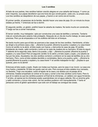 Los 3 cerditos
Al lado de sus padres, tres cerditos habían crecido alegres en una cabaña del bosque. Y como ya
eran mayores, sus papas decidieron que era hora de que construyeran, cada uno, su propia casa.
Los tres cerditos se despidieron de sus papas, y fueron a ver como era el mundo.
El primer cerdito, el perezoso de la familia, decidió hacer una casa de paja. En un minuto la choza
estaba ya hecha. Y entonces se fue a dormir.
El segundo cerdito, un glotón, prefirió hacer la cabaña de madera. No tardo mucho en construirla.
Y luego se fue a comer manzanas.
El tercer cerdito, muy trabajador, opto por construirse una casa de ladrillos y cemento. Tardaría
más en construirla pero estaría más protegido. Después de un día de mucho trabajo, la casa quedo
preciosa. Pero ya se empezaba a oír los aullidos del lobo en el bosque.
No tardo mucho para que el lobo se acercara a las casas de los tres cerditos. Hambriento, el lobo
se dirigió a la primera casa y dijo: - ¡Ábreme la puerta! ¡Ábreme la puerta o soplare y tu casa tirare!
Como el cerdito no la abrió, el lobo soplo con fuerza, y derrumbo la casa de paja. El cerdito,
temblando de miedo, salió corriendo y entro en la casa de madera de su hermano. El lobo le siguió.
Y delante de la segunda casa, llamo a la puerta, y dijo: - ¡Ábreme la puerta! ¡Ábreme la puerta o
soplare y tu casa tirare! Pero el segundo cerdito no la abrió y el lobo soplo y soplo, y la cabaña se
fue por los aires. Asustados, los dos cerditos corrieron y entraron en la casa de ladrillos de su otro
hermano. Pero, como el lobo estaba decidido a comérselos, llamo a la puerta y grito: - ¡Ábreme la
puerta!¡Ábreme la puerta o soplare y tu casa tirare! Y el cerdito trabajador le dijo: - ¡Soplas lo que
quieras, pero no la abriré!
Entonces el lobo soplo y soplo. Soplo con todas sus fuerzas, pero la casa ni se movió. La casa era
muy fuerte y resistente. El lobo se quedo casi sin aire. Pero aunque el lobo estaba muy cansado,
no desistía. Trajo una escalera, subió al tejado de la casa y se deslizo por el pasaje de la
chimenea. Estaba empeñado en entrar en la casa y comer a los tres cerditos como fuera. Pero lo
que él no sabía es que los cerditos pusieron al final de la chimenea, un caldero con agua hirviendo.
Y el lobo, al caerse por la chimenea acabo quemándose con el agua caliente. Dio un enorme grito
y salió corriendo y nunca más volvió. Así los cerditos pudieron vivir tranquilamente. Y tanto el
perezoso como el glotón aprendieron que solo con el trabajo se consigue las cosas.
 