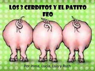 LOS 3 CERDITOS Y EL PATITO
           FEO




    Por Inma, Lucia, Luis y Ruth
 
