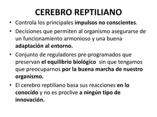 CEREBRO REPTILIANO
• Controla los principales impulsos no conscientes.
• Decisiones que permiten al organismo asegurarse de
un funcionamiento armonioso y una buena
adaptación al entorno.
• Conjunto de reguladores pre-programados que
preservan el equilibrio biológico sin que tengamos
que preocuparnos por la buena marcha de nuestro
organismo.
• El cerebro reptiliano basa sus reacciones en lo
conocido y no es proclive a ningún tipo de
innovación.
 