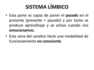 SISTEMA LÍMBICO
• Esta parte es capaz de poner el pasado en el
presente (presente + pasado) y por tanto se
produce aprendizaje y se activa cuando nos
emocionamos.
• Esta zona del cerebro tiene una modalidad de
funcionamiento no consciente.
 