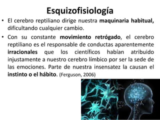 Esquizofisiología
• El cerebro reptiliano dirige nuestra maquinaria habitual,
dificultando cualquier cambio.
• Con su constante movimiento retrógado, el cerebro
reptiliano es el responsable de conductas aparentemente
irracionales que los científicos habían atribuido
injustamente a nuestro cerebro límbico por ser la sede de
las emociones. Parte de nuestra insensatez la causan el
instinto o el hábito. (Ferguson, 2006)
 