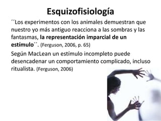 Esquizofisiología
´´Los experimentos con los animales demuestran que
nuestro yo más antiguo reacciona a las sombras y las
fantasmas, la representación imparcial de un
estímulo´´. (Ferguson, 2006, p. 65)
Según MacLean un estímulo incompleto puede
desencadenar un comportamiento complicado, incluso
ritualista. (Ferguson, 2006)
 
