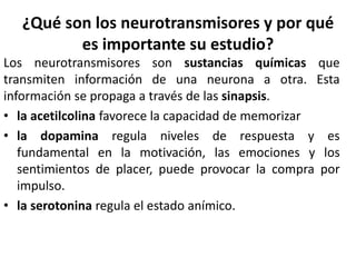 ¿Qué son los neurotransmisores y por qué
es importante su estudio?
Los neurotransmisores son sustancias químicas que
transmiten información de una neurona a otra. Esta
información se propaga a través de las sinapsis.
• la acetilcolina favorece la capacidad de memorizar
• la dopamina regula niveles de respuesta y es
fundamental en la motivación, las emociones y los
sentimientos de placer, puede provocar la compra por
impulso.
• la serotonina regula el estado anímico.
 