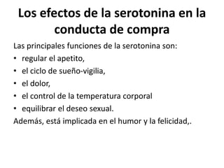 Los efectos de la serotonina en la
conducta de compra
Las principales funciones de la serotonina son:
• regular el apetito,
• el ciclo de sueño-vigilia,
• el dolor,
• el control de la temperatura corporal
• equilibrar el deseo sexual.
Además, está implicada en el humor y la felicidad,.
 