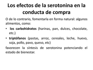 Los efectos de la serotonina en la
conducta de compra
O de lo contrario, fomentarla en forma natural: algunos
alimentos, como:
• los carbohidratos (harinas, pan, dulces, chocolate,
etc.)
• triptófanos (pastas, arroz, cereales, leche, huevo,
soja, pollo, pavo, queso, etc)
favorecen la síntesis de serotonina potenciando el
estado de bienestar.
 