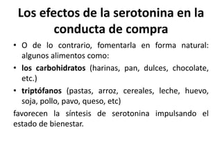 Los efectos de la serotonina en la
conducta de compra
• O de lo contrario, fomentarla en forma natural:
algunos alimentos como:
• los carbohidratos (harinas, pan, dulces, chocolate,
etc.)
• triptófanos (pastas, arroz, cereales, leche, huevo,
soja, pollo, pavo, queso, etc)
favorecen la síntesis de serotonina impulsando el
estado de bienestar.
 