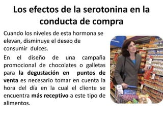 Los efectos de la serotonina en la
conducta de compra
Cuando los niveles de esta hormona se
elevan, disminuye el deseo de
consumir dulces.
En el diseño de una campaña
promocional de chocolates o galletas
para la degustación en puntos de
venta es necesario tomar en cuenta la
hora del día en la cual el cliente se
encuentra más receptivo a este tipo de
alimentos.
 
