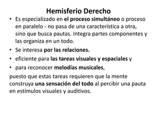 Hemisferio Derecho
• Es especializado en el proceso simultáneo o proceso
en paralelo - no pasa de una característica a otra,
sino que busca pautas. Integra partes componentes y
las organiza en un todo.
• Se interesa por las relaciones.
• eficiente para las tareas visuales y espaciales y
• para reconocer melodías musicales,
puesto que estas tareas requieren que la mente
construya una sensación del todo al percibir una pauta
en estímulos visuales y auditivos.
 