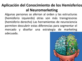 Aplicación del Conocimiento de los Hemisferios
al Neuromarketing
Algunas personas se aferran al orden y las estructuras
(hemisferio izquierdo) otras son más transgresoras
(hemisferio derecho) Las herramientas de neurociencia
permiten descubrir estas diferencias para segmentar el
mercado y diseñar una estrategia de marketing
adecuada.
 