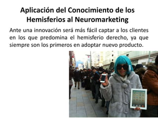 Aplicación del Conocimiento de los
Hemisferios al Neuromarketing
Ante una innovación será más fácil captar a los clientes
en los que predomina el hemisferio derecho, ya que
siempre son los primeros en adoptar nuevo producto.
 