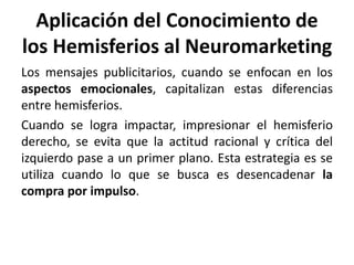 Aplicación del Conocimiento de
los Hemisferios al Neuromarketing
Los mensajes publicitarios, cuando se enfocan en los
aspectos emocionales, capitalizan estas diferencias
entre hemisferios.
Cuando se logra impactar, impresionar el hemisferio
derecho, se evita que la actitud racional y crítica del
izquierdo pase a un primer plano. Esta estrategia es se
utiliza cuando lo que se busca es desencadenar la
compra por impulso.
 