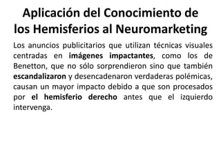 Aplicación del Conocimiento de
los Hemisferios al Neuromarketing
Los anuncios publicitarios que utilizan técnicas visuales
centradas en imágenes impactantes, como los de
Benetton, que no sólo sorprendieron sino que también
escandalizaron y desencadenaron verdaderas polémicas,
causan un mayor impacto debido a que son procesados
por el hemisferio derecho antes que el izquierdo
intervenga.
 