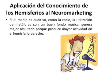 Aplicación del Conocimiento de
los Hemisferios al Neuromarketing
• Si el medio es auditivo, como la radio, la utilización
de metáforas con un buen fondo musical genera
mejor resultado porque produce mayor actividad en
el hemisferio derecho.
 