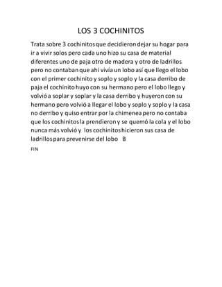 LOS 3 COCHINITOS
Trata sobre 3 cochinitosque decidierondejar su hogar para
ir a vivir solos pero cada uno hizo su casa de material
diferentes uno de paja otro de madera y otro de ladrillos
pero no contabanque ahí vivíaun lobo así que llego el lobo
con el primer cochinito y soplo y soplo y la casa derribo de
paja el cochinitohuyo con su hermano pero el lobo llego y
volvióa soplar y soplar y la casa derribo y huyeron con su
hermano pero volvió a llegarel lobo y soplo y soplo y la casa
no derribo y quiso entrar por la chimeneapero no contaba
que los cochinitosla prendierony se quemó la cola y el lobo
nunca más volvió y los cochinitoshicieron sus casa de
ladrillospara prevenirse del lobo B
FIN