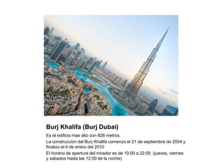 Burj Khalifa (Burj Dubai)
Es el edificio mas alto con 828 metros.
La construccion del Burj Khalifa comenzo el 21 de septiembre de 2004 y
finalizo el 4 de enero del 2010
El horario de apertura del mirador es de 10:00 a 22:00 (jueves, viernes
y sabados hasta las 12:00 de la noche)
 