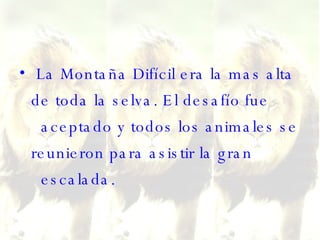 La Montaña Difícil era la mas alta de toda la selva. El desafío fue   aceptado y todos los animales se reunieron para asistir la gran   escalada.  