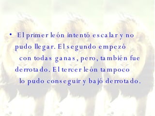 El primer león intentó escalar y no pudo llegar. El segundo empezó   con todas ganas, pero, también fue derrotado. El tercer león tampoco   lo pudo conseguir y bajó derrotado.  