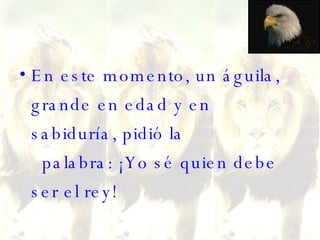 En este momento, un águila, grande en edad y en sabiduría, pidió la   palabra: ¡Yo sé quien debe ser el rey!  