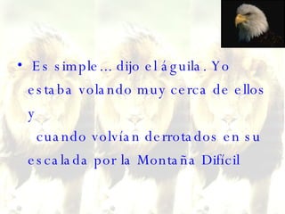 Es simple... dijo el águila. Yo estaba volando muy cerca de ellos y   cuando volvían derrotados en su escalada por la Montaña Difícil    
