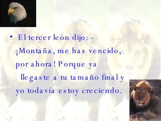 El tercer león dijo: - ¡Montaña, me has vencido, por ahora! Porque ya   llegaste a tu tamaño final y yo todavía estoy creciendo. 