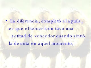 La diferencia, completó el águila, es que el tercer león tuvo una   actitud de vencedor cuando sintió la derrota en aquel momento,  
