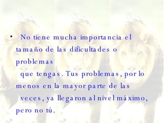 No tiene mucha importancia el tamaño de las dificultades o problemas   que tengas. Tus problemas, por lo menos en la mayor parte de las   veces, ya llegaron al nivel máximo, pero no tú. 