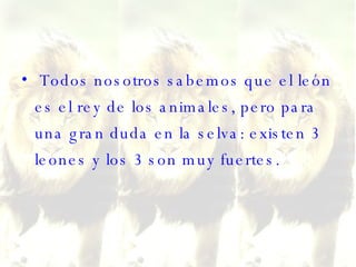 Todos nosotros sabemos que el león es el rey de los animales, pero para una gran duda en la selva: existen 3 leones y los 3 son muy fuertes.  