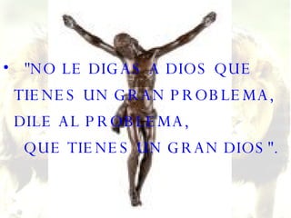 "NO LE DIGAS A DIOS QUE TIENES UN GRAN PROBLEMA, DILE AL PROBLEMA,   QUE TIENES UN GRAN DIOS". 