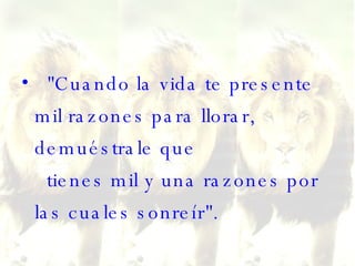 "Cuando la vida te presente mil razones para llorar, demuéstrale que   tienes mil y una razones por las cuales sonreír". 